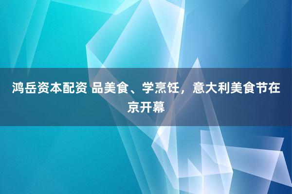 鸿岳资本配资 品美食、学烹饪，意大利美食节在京开幕
