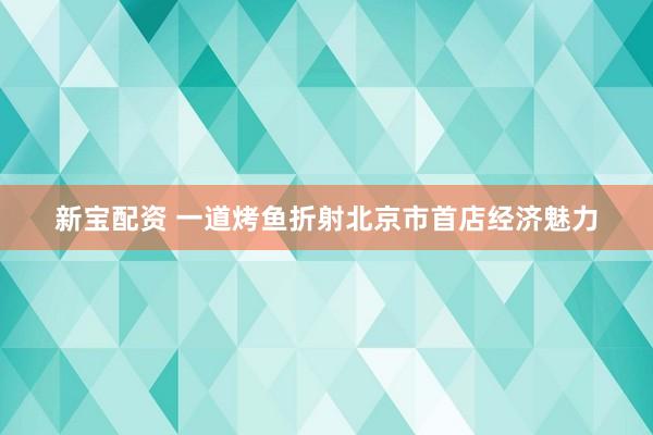 新宝配资 一道烤鱼折射北京市首店经济魅力