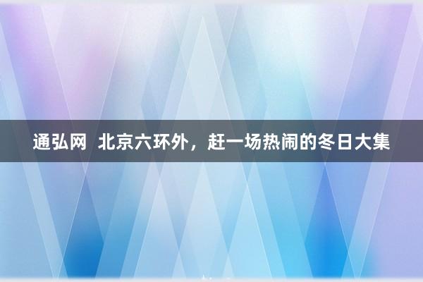通弘网  北京六环外，赶一场热闹的冬日大集