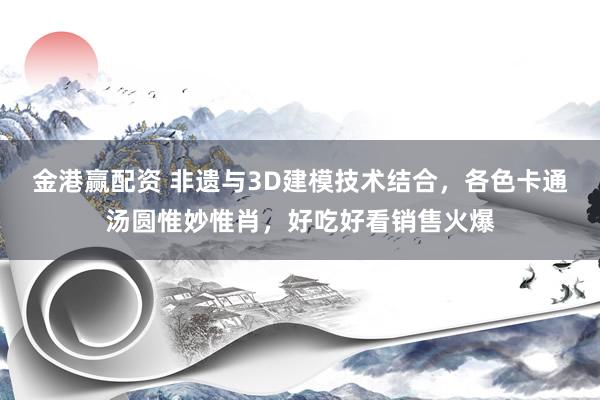 金港赢配资 非遗与3D建模技术结合，各色卡通汤圆惟妙惟肖，好吃好看销售火爆