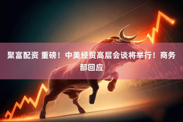 聚富配资 重磅！中美经贸高层会谈将举行！商务部回应