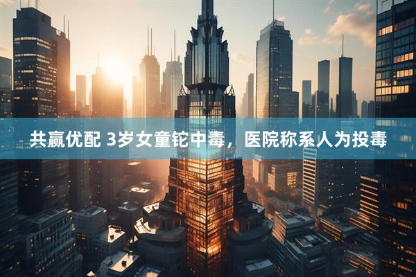 共赢优配 3岁女童铊中毒，医院称系人为投毒