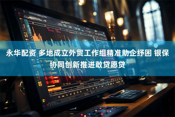 永华配资 多地成立外贸工作组精准助企纾困 银保协同创新推进敢贷愿贷