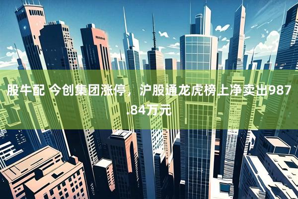 股牛配 今创集团涨停，沪股通龙虎榜上净卖出987.84万元
