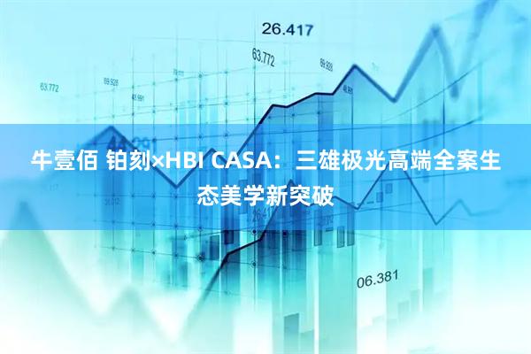 牛壹佰 铂刻×HBI CASA：三雄极光高端全案生态美学新突破