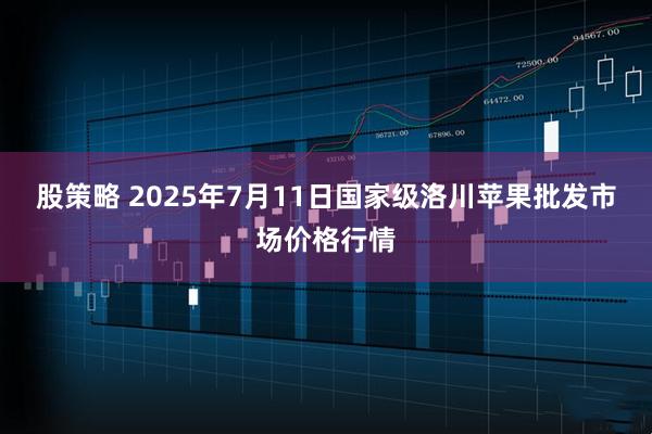 股策略 2025年7月11日国家级洛川苹果批发市场价格行情