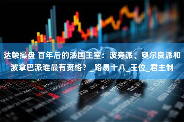 达麟操盘 百年后的法国王室：波旁派、奥尔良派和波拿巴派谁最有资格？_路易十八_王位_君主制