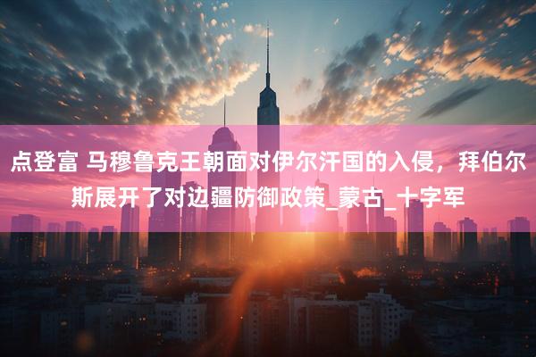 点登富 马穆鲁克王朝面对伊尔汗国的入侵，拜伯尔斯展开了对边疆防御政策_蒙古_十字军