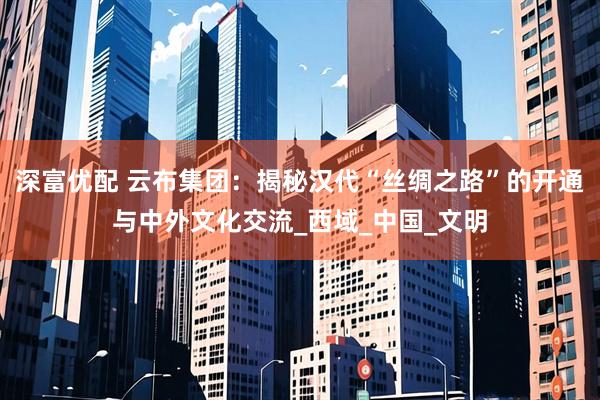 深富优配 云布集团：揭秘汉代“丝绸之路”的开通与中外文化交流_西域_中国_文明