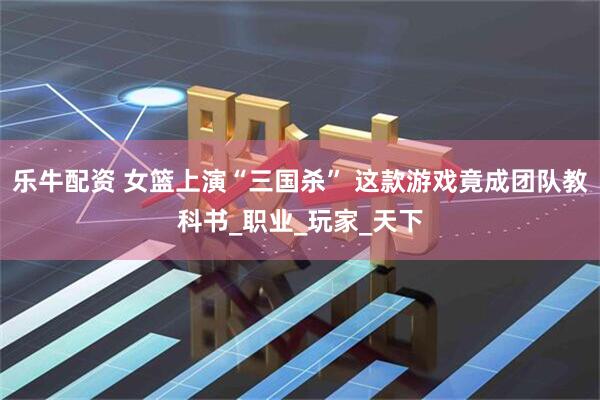 乐牛配资 女篮上演“三国杀” 这款游戏竟成团队教科书_职业_玩家_天下