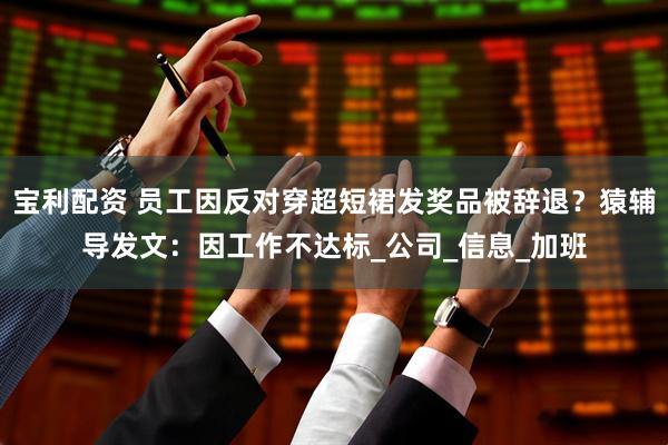宝利配资 员工因反对穿超短裙发奖品被辞退？猿辅导发文：因工作不达标_公司_信息_加班