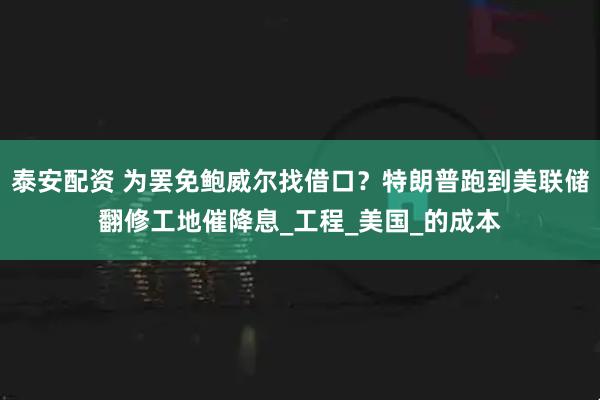 泰安配资 为罢免鲍威尔找借口？特朗普跑到美联储翻修工地催降息_工程_美国_的成本