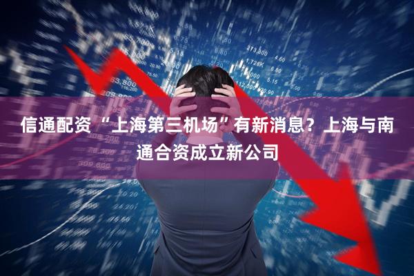 信通配资 “上海第三机场”有新消息？上海与南通合资成立新公司
