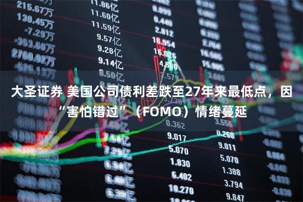 大圣证券 美国公司债利差跌至27年来最低点，因“害怕错过”（FOMO）情绪蔓延