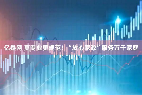 亿鑫网 更专业更规范！“放心家政”服务万千家庭