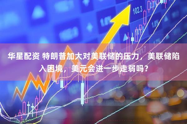 华星配资 特朗普加大对美联储的压力，美联储陷入困境，美元会进一步走弱吗？