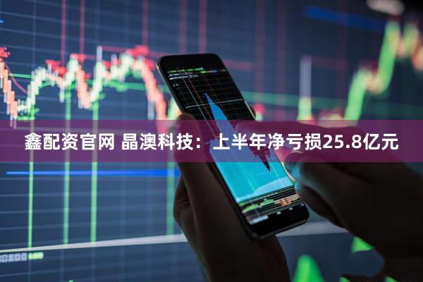 鑫配资官网 晶澳科技：上半年净亏损25.8亿元