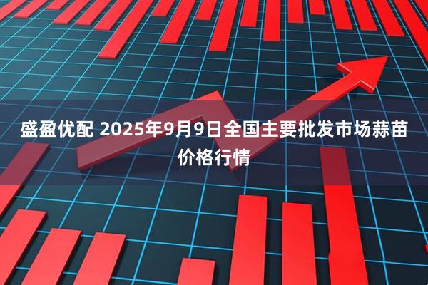 盛盈优配 2025年9月9日全国主要批发市场蒜苗价格行情