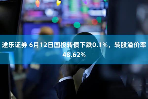 途乐证券 6月12日国投转债下跌0.1%，转股溢价率48.62%