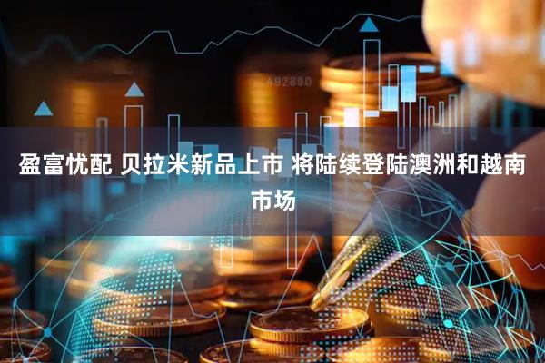 盈富忧配 贝拉米新品上市 将陆续登陆澳洲和越南市场