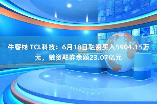 牛客栈 TCL科技:6月18日融资买入5904.15万元,融资融券余额23.07亿元